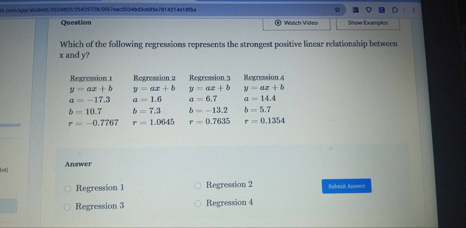 Question Watch Video Show Examples
Which of the following regressions represents the strongest positive linear relationship between
x and y?
Regression 1 Regression 2 Regression 3 Regression 4
y=ax+b y=ax+b y=ax+b y=ax+b
a=-17.3 a=1.6 a=6.7 a=14.4
b=10.7 b=7.3 b=-13.2 b=5.7
r=-0.7767 r=1.0645 r=0.7635 r=0.1354
Answer
lot)
Regression 1 Regression 2 Submit Answer
Regression 3 Regression 4