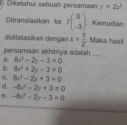 Diketahui sebuah persamaan y=2x^2. 
Ditranslasikan ke Tbeginpmatrix 0 -3endpmatrix. Kemudian
didilatasikan dengan k= 1/2 . Maka hasil
persamaan akhirnya adalah ....
a. 8x^2-2y-3=0
b. 8x^2+2y-3=0
C. 8x^2-2y+3=0
d. -8x^2-2y+3=0
e. -8x^2-2y-3=0