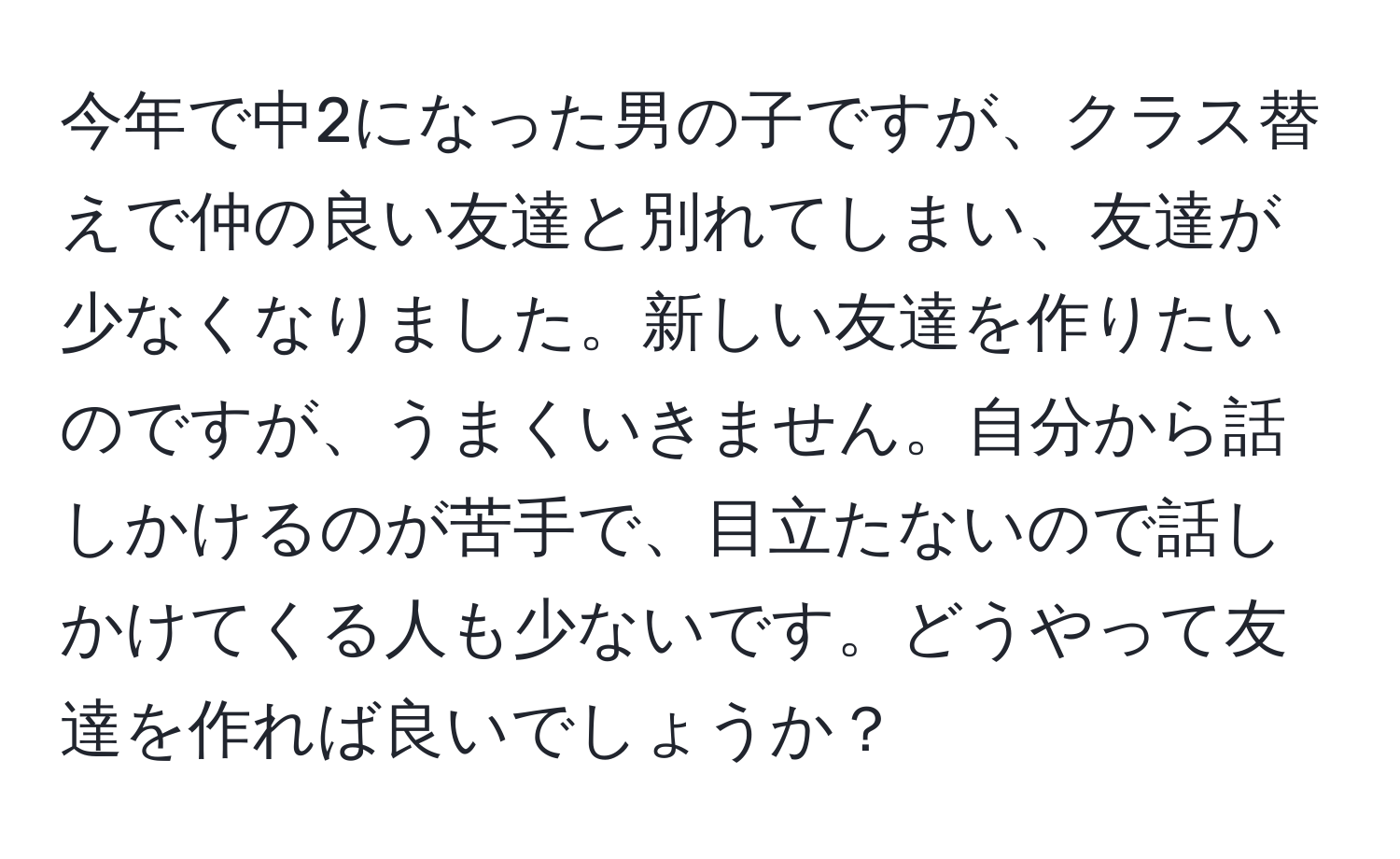 今年で中2になった男の子ですが、クラス替えで仲の良い友達と別れてしまい、友達が少なくなりました。新しい友達を作りたいのですが、うまくいきません。自分から話しかけるのが苦手で、目立たないので話しかけてくる人も少ないです。どうやって友達を作れば良いでしょうか？