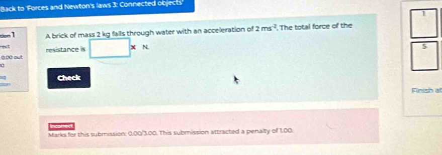 Back to 'Forces and Newton's laws 3: Connected objects' 
1 
con 1 A brick of mass 2 kg falls through water with an acceleration of 2ms^(-2). The total force of the 
rect resistance is + N
5
0.00 out 
6 
Check 
Finish at 
Incomect 
Marks for this submission: 0.00/3.00. This submission attracted a penalty of 1.00.