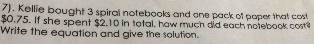 7). Kellie bought 3 spiral notebooks and one pack of paper that cost
$0.75. If she spent $2.10 in total, how much did each notebook cost? 
Write the equation and give the solution.