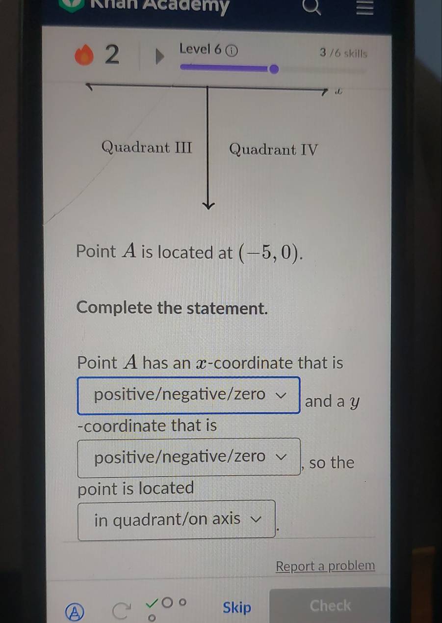 Khan Academy 
2 
Level6 ① 3 /6 skills 
Point A is located at (-5,0). 
Complete the statement. 
Point A has an x-coordinate that is 
positive/negative/zero √ and a y
-coordinate that is 
positive/negative/zero √ , so the 
point is located 
in quadrant/on axis 
Report a problem 
Skip Check