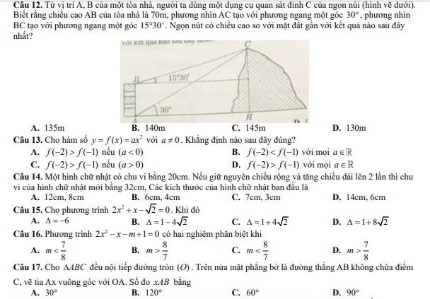 Từ vị trí A, B của một tòa nhà, người ta dùng một dụng cụ quan sát đinh C của ngọn núi (hình vẽ dưới).
Biết rằng chiều cao AB của tòa nhà là 70m, phương nhìn AC tạo với phương ngang một góc 30° , phương nhìn
BC tạo với phương ngang một góc 15°30'. Ngọn nút có chiều cao so với mặt đất gần với kết quả nào sau đây
nhắt?
với kết qua nao sau '''7 ''' C
B 15°30'
30°
4
H 1
A. 135m B. 140m C. 145m D. 130m
Câu 13. Cho hàm số y=f(x)=ax^2 với a!= 0. Khẳng định nào sau đây đúng?
A. f(-2)>f(-1) nếu (a<0) B. f(-2) với mọi a∈ R
C. f(-2)>f(-1) nếu (a>0) D. f(-2)>f(-1) với mọi a∈ R
Câu 14. Một hình chữ nhật có chu vi bằng 20cm. Nếu giữ nguyên chiều rộng và tăng chiều dải lên 2 lần thì chu
vi của hình chữ nhật mới bằng 32cm, Các kích thước của hình chữ nhật ban đầu là
A. 12cm, 8cm B. 6cm, 4cm C. 7cm, 3cm D. 14cm, 6cm
Câu 15. Cho phương trình 2x^2+x-sqrt(2)=0. Khi đó
A. △ =-6 B. △ =1-4sqrt(2) C. △ =1+4sqrt(2) D. △ =1+8sqrt(2)
Câu 16. Phương trình 2x^2-x-m+1=0 có hai nghiệm phân biệt khi
A. m B. m> 8/7  C. m D. m> 7/8 
Câu 17. Cho △ ABC đều nội tiếp đường tròn (O) . Trên nửa mặt phẳng bờ là đường thắng AB không chứa điểm
C, vẽ tia Ax vuông góc với OA. Số đo x4B bằng
A. 30° B. 120° C. 60° D. 90°