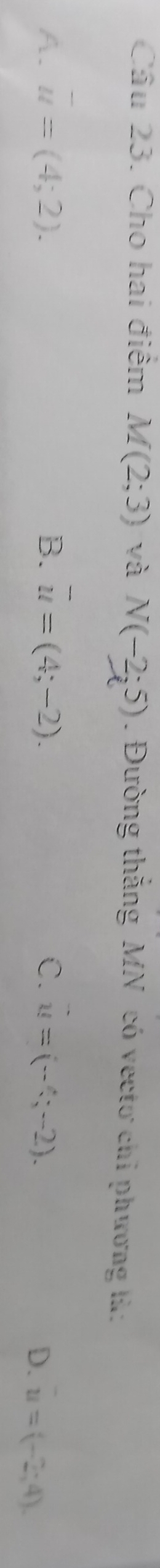 Cho hai điểm M(2;3) yà N(-2;5). Đường thắng MN có vectơ chỉ phương là:
A. overline u=(4;2). B. overline u=(4;-2). C. u=(-4;-2).
D. u=(-2;4)