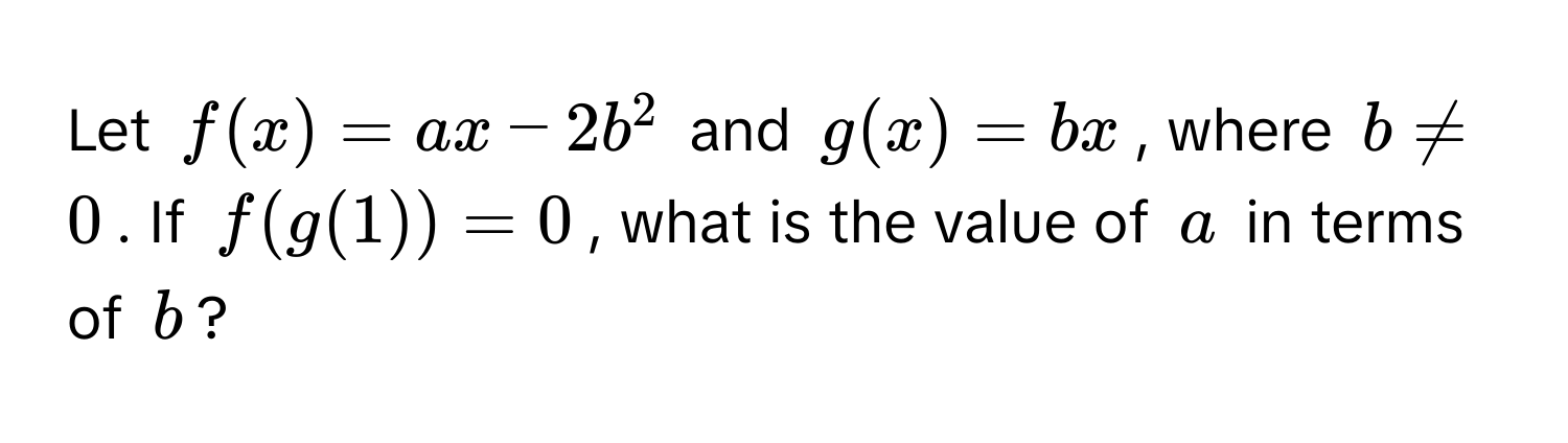 Let $f(x) = ax - 2b^2$ and $g(x) = bx$, where $b != 0$. If $f(g(1)) = 0$, what is the value of $a$ in terms of $b$?