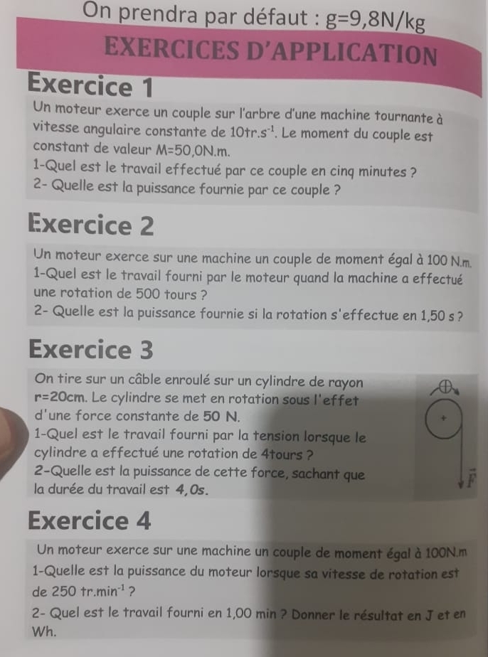 On prendra par défaut : g=9,8N/kg
EXERCICES D’APPLICATION 
Exercice 1 
Un moteur exerce un couple sur l'arbre d'une machine tournante à 
vitesse angulaire constante de 10tr.s^(-1). Le moment du couple est 
constant de valeur M=50,ON.m. 
1-Quel est le travail effectué par ce couple en cinq minutes ? 
2- Quelle est la puissance fournie par ce couple ? 
Exercice 2 
Un moteur exerce sur une machine un couple de moment égal à 100 N.m. 
1-Quel est le travail fourni par le moteur quand la machine a effectué 
une rotation de 500 tours ? 
2- Quelle est la puissance fournie si la rotation s'effectue en 1,50 s? 
Exercice 3 
On tire sur un câble enroulé sur un cylindre de rayon
r=20cm. Le cylindre se met en rotation sous l'effet 
d'une force constante de 50 N. 
1-Quel est le travail fourni par la tension lorsque le 
cylindre a effectué une rotation de 4tours ? 
2-Quelle est la puissance de cette force, sachant que F 
la durée du travail est 4,0s. 
Exercice 4 
Un moteur exerce sur une machine un couple de moment égal à 100N.m
1-Quelle est la puissance du moteur lorsque sa vitesse de rotation est 
de 250+r.min^(-1) ? 
2- Quel est le travail fourni en 1,00 min ? Donner le résultat en J et en 
Wh.