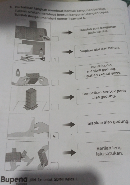 Perhatikan langkah membuat bentuk bangunan berikut. 
Tulisiah urutan membuat bentuk bangunan dengan tepat. 
Tulisiah dengan mri nomor 1 sampai 6. 
Buatlah pola bangunan 
pada kardus. 
Siapkan alat dan bahan. 
1 
Bentuk pola 
menjadi gedung. 
Lipatlah sesuai garis. 
Tempelkan bentuk pada 
alas gedung. 
Siapkan alas gedung. 
5 
Berilah lem, 
lalu satukan. 
Bupena jilid 1c untuk SD/MI Kelas I