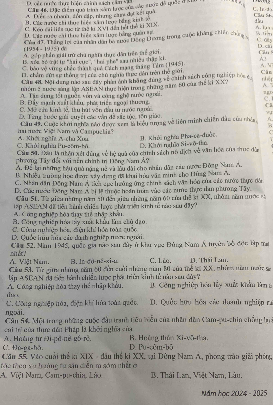 D. các nước thực hiện chính sách câm vận.
Câu 46. Đặc điểm quá trình xâm lược của các nước đế quốc ở kiII
Trương
A. Diễn ra nhanh, dồn dập, nhưng chưa đạt kết quả.
C. ln-đô
Câu 56.
B. Các nước chỉ thực hiện xâm lược bằng kinh tê.
đầu
C. Kéo dài liên tục từ thế kỉ XVI đến hết thế kỉ XIX. A. lựa c
D. Các nước chỉ thực hiện xâm lược bằng quân sự.
Câu 47. Thắng lợi của nhân dân ba nước Đông Dương trong cuộc kháng chiến chống M B. tiến
C. đầy
D. cải
(1954 - 1975) đã Câu 5
A. góp phần giải trừ chủ nghĩa thực dân trên thế giới.
B. xóa bỏ trật tự "hai cực", "hai phe" sau nhiều thập ki.
?
C. bảo vệ vững chắc thành quả Cách mạng tháng Tám (1945). A. V
D. chấm dứt sự thống trị của chủ nghĩa thực dân trên thế giới Câu
Câu 48. Nội dung nào sau đây phản ánh không đúng về chính sách công nghiệp hóa đư nhập
nhóm 5 nước sáng lập ASEAN thực hiện trong những năm 60 của thế kỉ XX? A. T
A. Tận dụng tốt nguồn vốn và công nghệ nước ngoài. ngo
C. I
B. Đầy mạnh xuất khẩu, phát triển ngoại thương.
Câ
C. Mở cửa kinh tế, thu hút vốn đầu tư nước ngoài.
D. Từng bước giải quyết các vấn đề sắc tộc, tôn giáo.
vự
Câu 49. Cuộc khởi nghĩa nào được xem là biểu tượng về liên minh chiến đấu của nhâng A
B
hai nước Việt Nam và Campuchia? C
A. Khởi nghĩa A-cha Xoa.
B. Khởi nghĩa Pha-ca-đuốc.
C. Khởi nghĩa Pu-côm-bô.
D. Khởi nghĩa Si-vô-tha.
Câu 50. Đâu là nhận xét đúng về hệ quả của chính sách nô dịch về văn hóa của thực dân
phương Tây đối với nền chính trị Đông Nam Á?
A. Để lại những hậu quả nặng nề và lâu dài cho nhân dân các nước Đông Nam Á.
B. Nhiều trường học được xây dựng đã khai hóa văn minh cho Đông Nam Á.
C. Nhân dân Đông Nam Á tích cực hưởng ứng chính sách văn hóa của các nước thực dân
D. Các nước Đông Nam Á bị lệ thuộc hoàn toàn vào các nước thực dan phương Tây.
Câu 51. Từ giữa những năm 50 đến giữa những năm 60 của thế kỉ XX, nhóm năm nước sá
lập ASEAN đã tiến hành chiến lược phát triển kinh tế nào sau đây?
A. Công nghiệp hóa thay thế nhập khẩu.
B. Công nghiệp hóa lấy xuất khẩu làm chủ đạo.
C. Công nghiệp hóa, điện khí hóa toàn quốc.
D. Quốc hữu hóa các danh nghiệp nước ngoài.
Câu 52. Năm 1945, quốc gia nào sau đây ở khu vực Đông Nam Á tuyên bố độc lập muị
nhất?
A. Việt Nam. B. In-đô-nê-xi-a. C. Lào. D. Thái Lan.
Câu 53. Từ giữa những năm 60 đến cuối những năm 80 của thế kỉ XX, nhóm năm nước sả
lập ASEAN đã tiến hành chiến lược phát triển kinh tế nào sau đây?
A. Công nghiệp hóa thay thế nhập khẩu.  B. Công nghiệp hóa lấy xuất khẩu làm ch
đạo.
C. Công nghiệp hóa, điện khí hóa toàn quốc. D. Quốc hữu hóa các doanh nghiệp nưc
ngoài.
Câu 54. Một trong những cuộc đấu tranh tiêu biểu của nhân dân Cam-pu-chia chống lại à
cai trị của thực dân Pháp là khởi nghĩa của
A. Hoàng tử Đi-pô-nê-gô-rô. B. Hoàng thân Xi-vô-tha.
C. Đa-ga-hô. D. Pu-côm-bô
Câu 55. Vào cuối thế kỉ XIX - đầu thế kỉ XX, tại Đông Nam Á, phong trào giải phóng
tộc theo xu hướng tư sản diễn ra sớm nhất ở
A. Việt Nam, Cam-pu-chia, Lào.  B. Thái Lan, Việt Nam, Lào.
Năm học 2024 - 2025