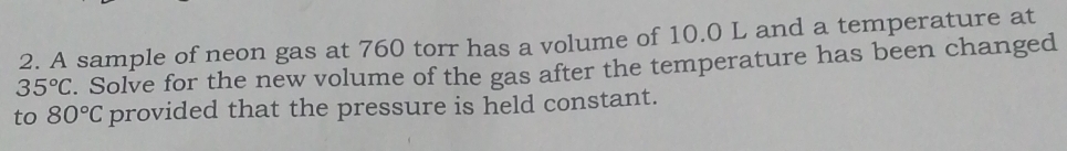 A sample of neon gas at 760 torr has a volume of 10.0 L and a temperature at
35°C. Solve for the new volume of the gas after the temperature has been changed 
to 80°C provided that the pressure is held constant.