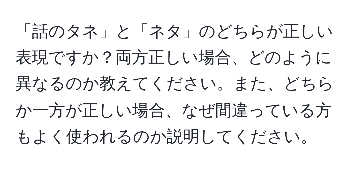 「話のタネ」と「ネタ」のどちらが正しい表現ですか？両方正しい場合、どのように異なるのか教えてください。また、どちらか一方が正しい場合、なぜ間違っている方もよく使われるのか説明してください。