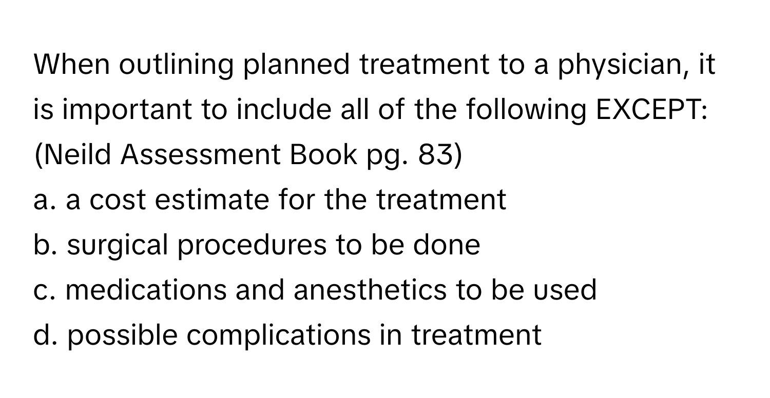 When outlining planned treatment to a physician, it is important to include all of the following EXCEPT: (Neild Assessment Book pg. 83)

a. a cost estimate for the treatment
b. surgical procedures to be done
c. medications and anesthetics to be used
d. possible complications in treatment