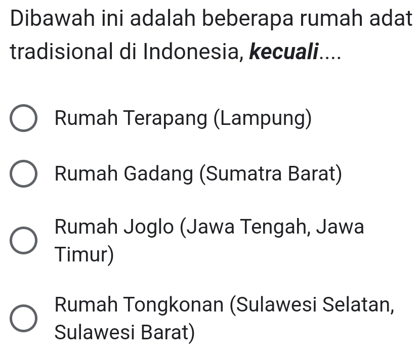 Dibawah ini adalah beberapa rumah adat
tradisional di Indonesia, kecuali....
Rumah Terapang (Lampung)
Rumah Gadang (Sumatra Barat)
Rumah Joglo (Jawa Tengah, Jawa
Timur)
Rumah Tongkonan (Sulawesi Selatan,
Sulawesi Barat)