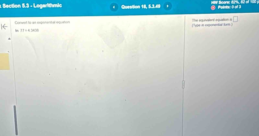 Logarithmic Question 18, 5.3.49 MW Score: 82%, 82 of 100 
R Points: 0 of 3 
Convert to an exponeritial equation The equivalent equation is □ 
(Type in exponential form.) 
In 77=4.3438