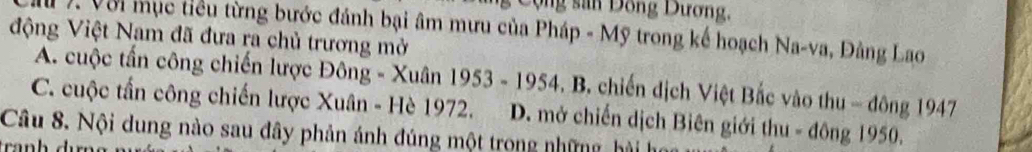 Dộng sân Dồng Dương,
V. Với mục tiểu từng bước đánh bại âm mưu của Pháp - Mỹ trong kế hoạch Na-va, Đảng Lao
động Việt Nam đã đưa ra chủ trương mở
A. cuộc tấn công chiến lược Đông - Xuân * 1953 - 1954. B. chiến dịch Việt Bắc vào thu - đông 1947
C. cuộc tấn công chiến lược Xuân - Hè 1972. D. mở chiến dịch Biên giới thu - đông 1950.
Câu 8. Nội dung nào sau đây phản ánh đúng một trong những, hài họ