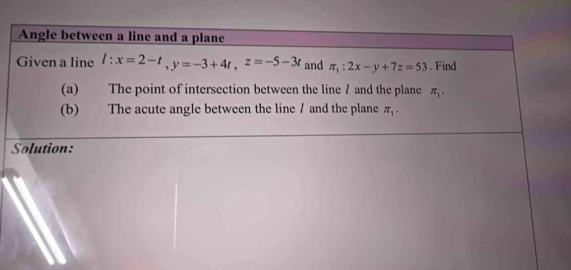 Angle between a line and a plane 
Given a line l:x=2-t, y=-3+4t, z=-5-3t and π _1:2x-y+7z=53. Find 
(a) The point of intersection between the line / and the plane π _1. 
(b) The acute angle between the line / and the plane π _1. 
Solution: