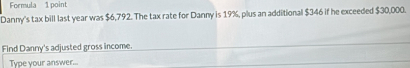 Formula 1 point 
Danny's tax bill last year was $6,792. The tax rate for Danny is 19%, plus an additional $346 if he exceeded $30,000. 
Find Danny's adjusted gross income. 
Type your answer...