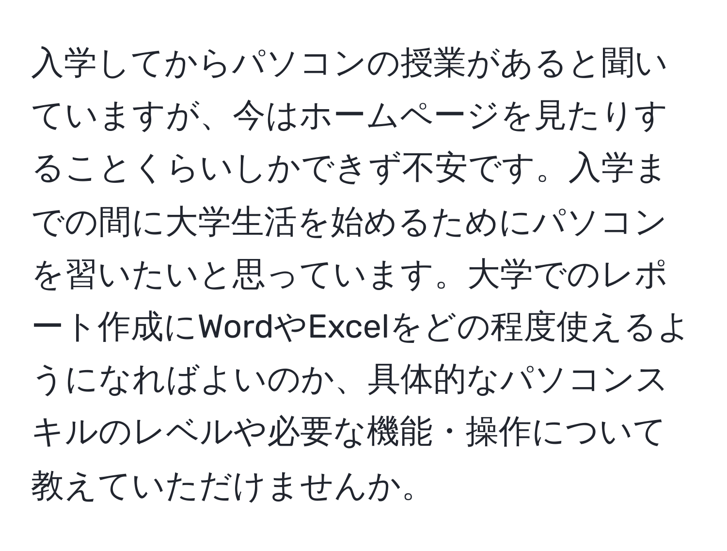 入学してからパソコンの授業があると聞いていますが、今はホームページを見たりすることくらいしかできず不安です。入学までの間に大学生活を始めるためにパソコンを習いたいと思っています。大学でのレポート作成にWordやExcelをどの程度使えるようになればよいのか、具体的なパソコンスキルのレベルや必要な機能・操作について教えていただけませんか。