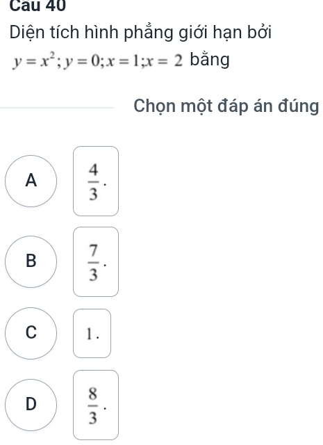 Cau 40
Diện tích hình phẳng giới hạn bởi
y=x^2; y=0; x=1; x=2 bằng
Chọn một đáp án đúng
A  4/3 ·
B  7/3 .
C 1.
D  8/3 ·