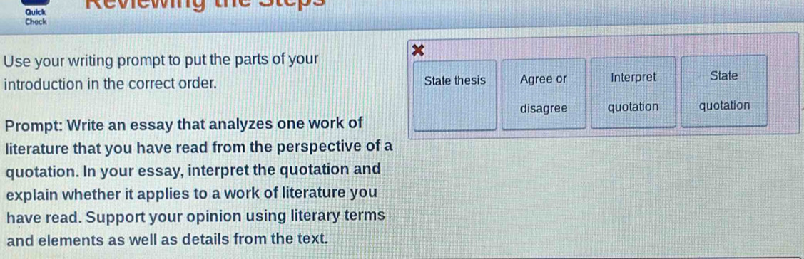 Quick Reviewing the 
Check 
Use your writing prompt to put the parts of your 
introduction in the correct order. State thesis Agree or Interpret State 
disagree quotation quotation 
Prompt: Write an essay that analyzes one work of 
literature that you have read from the perspective of a 
quotation. In your essay, interpret the quotation and 
explain whether it applies to a work of literature you 
have read. Support your opinion using literary terms 
and elements as well as details from the text.