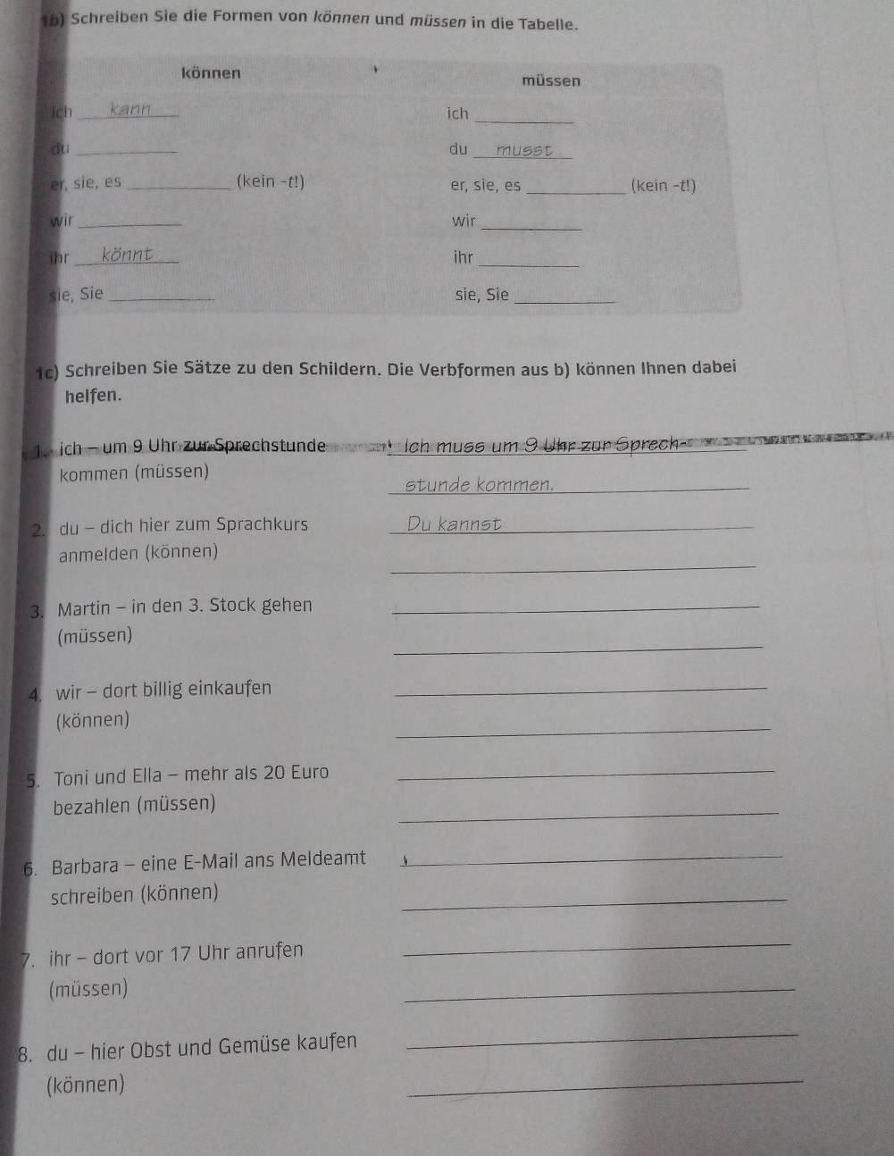 1b) Schreiben Sie die Formen von können und müssen in die Tabelle. 
1c) Schreiben Sie Sätze zu den Schildern. Die Verbformen aus b) können Ihnen dabei 
helfen. 
1. ich - um 9 Uhr zur Sprechstunde ch muss um 9 Uhr zur Sprech 
kommen (müssen) 
_ 
stunde kommen._ 
2. du - dich hier zum Sprachkurs _Du kannst_ 
_ 
anmelden (können) 
3. Martin - in den 3. Stock gehen_ 
_ 
(müssen) 
4. wir - dort billig einkaufen_ 
(können) 
_ 
5. Toni und Ella - mehr als 20 Euro 
_ 
bezahlen (müssen) 
_ 
6. Barbara - eine E-Mail ans Meldeamt 
_ 
schreiben (können) 
_ 
7. ihr - dort vor 17 Uhr anrufen 
_ 
(müssen) 
_ 
8. du - hier Obst und Gemüse kaufen 
_ 
(können) 
_