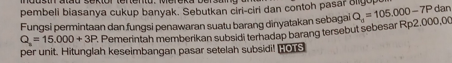 dusth atau sektor tertentu. Mereka bersal 
pembeli biasanya cukup banyak. Sebutkan ciri-ciri dan contoh pasar olg p
Fungsi permintaan dan fungsi penawaran suatu barang dinyatakan sebagai Q_d=105.000-7P
dan
Q_s=15.000+3P R Pemerintah memberikan subsidi terhadap barang tersebut sebesar Rp2.000,00
per unit. Hitunglah keseimbangan pasar setelah subsidi! "OTS