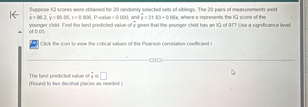 Suppose IQ scores were obtained for 20 randomly selected sets of siblings. The 20 pairs of measurements yield
overline x=96.2, overline y=95.05, r=0.806, P. valu e =0.000 , and hat y=31.83+0.66x , where x represents the IQ score of the 
younger child. Find the best predicted value of y given that the younger child has an IQ of 97? Use a significance level 
of 0.05. 
Click the icon to view the critical values of the Pearson correlation coefficient r 
The best predicted value of is □ . 
(Round to two decimal places as needed.)