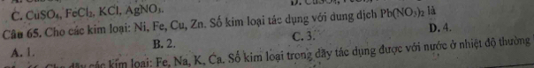 C. CuSO₄ FeCl_2 KCl, AgNO₁
Câu 65. Cho các kim loại: Ni, Fe, Cu, Zn. Số kim loại tác dụng với dung dịch Pb(NO_3)_2 là
C. 3. D. 4.
A. 1 B. 2.
dây các kim loại: Fe, Na, K, Ca. Số kim loại trong đãy tác dụng được với nước ở nhiệt độ thường