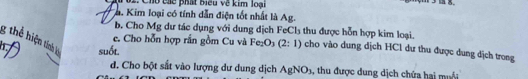 Chu các phát biểu về kim loại 
a. Kim loại có tính dẫn điện tốt nhất là Ag. 
b. Cho Mg dư tác dụng với dung dịch FeCl₃ thu được hỗn hợp kim loại. 
g thể hiện tính lớ suốt. 
e. Cho hỗn hợp rắn gồm Cu và Fe_2O_3(2:1) cho vào dung dịch HCl dư thu được dung dịch trong 
d. Cho bột sắt vào lượng dư dung dịch AgNO_3 , thu được dung dịch chứa hai muối