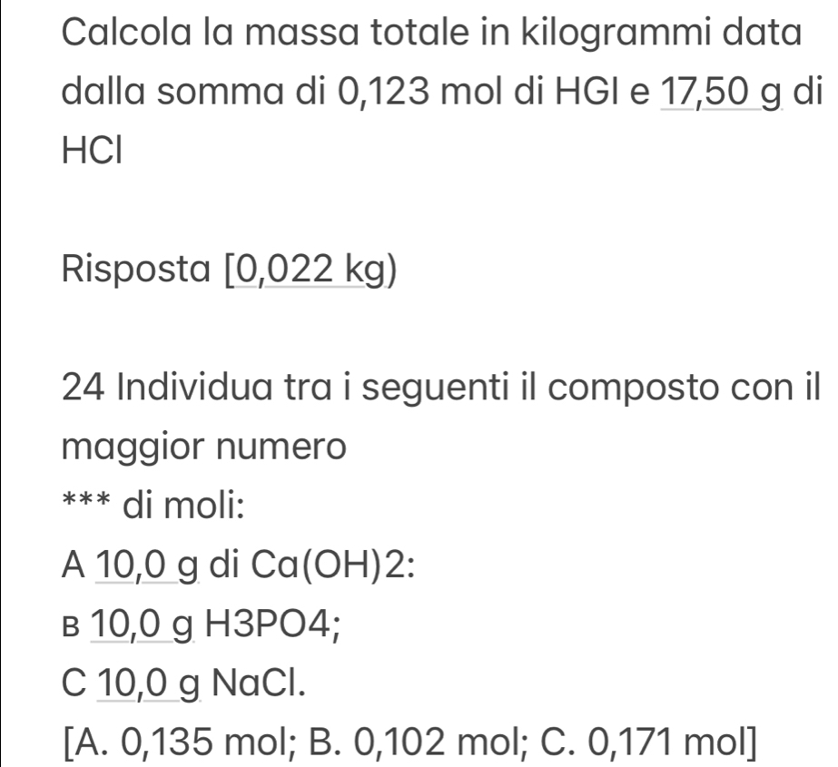 Calcola la massa totale in kilogrammi data
dalla somma di 0,123 mol di HGI e 17,50 g di
HCl
Risposta [0,022kg)
24 Individua tra i seguenti il composto con il
maggior numero
*** di moli:
A 10,0 g di Cc C 0H)2:
в 10,0 g H3PO4;
C 10,0 g NaCl.
[A. 0,135 mol; B. 0,102 mol; C. 0,171 mol ]