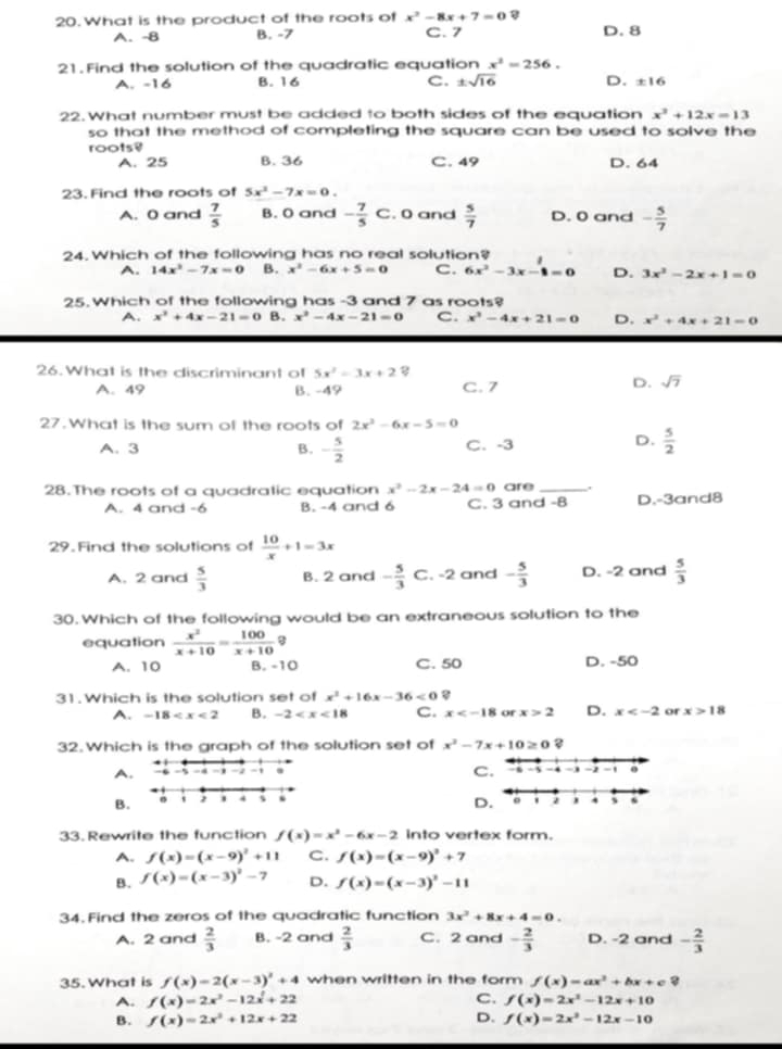 What is the product of the roots of x^2-8x+7=0 D. 8
A. -8 B. -7 C. 7
21. Find the solution of the quadratic equation x^3=256.
A. -16 B. 16 C. ± sqrt(16) D. ± 16
22. What number must be added to both sides of the equation x^2+12x=13
so that the method of completing the square can be used to solve the
roots?
A. 25 B. 36 C. 49 D. 64
23. Find the roots of 5x^2-7x=0.
A. 0 and  7/5  B. O and - 7/5 c. 0 and  5/7  D. 0 and - 5/7 
24. Which of the following has no real solution?
A. 14x^2-7x=0 B. x^2-6x+5=0 C. 6x^2-3x-1=0 D. 3x^2-2x+1=0
25. Which of the following has -3 and 7 as roots?
A. x^2+4x-21=0 B. x^2-4x-21=0 C. x^3-4x+21=0 D. x^2+4x+21=0
26. What is the discriminant of 5x^2=3x+2
A. 49 B. -49 C. 7
D. sqrt(7)
27.What is the sum of the roots of 2x^2-6x-5=0
D.
A. 3 B. - 5/2  C. -3  5/2 
28.The roots of a quadratic equation x^2-2x-24=0 are_
A. 4 and -6 B. -4 and 6 C. 3 and -8 D.-3and8
29. Find the solutions of  10/x +1=3x
A. 2 and  5/3  B. 2 and - 5/3 C , -2 and - 5/3  D. -2 and  5/3 
30. Which of the following would be an extraneous solution to the
equation  x^2/x+10 = 100/x+10  B
A. 10 B. -10 C.50 D. -50
31.Which is the solution set of x^2+16x-36<0</tex> 8
A. -18 B. -2 C. x or x>2 D. x or x>18
32.Which is the graph of the solution set of x^2-7x+10≥ 0
C.
A. -5 -4 -2 - . - 5 -4 → - -
B
33.Rewrite the function f(x)=x^2-6x-2 into vertex form.
A. f(x)=(x-9)^2+11 C. f(x)=(x-9)^2+7
B. f(x)=(x-3)^2-7 D. f(x)=(x-3)^2-11
34. Find the zeros of the quadratic function 3x^2+8x+4=0.
A. 2 and  2/3  B. -2 and  2/3  C. 2 and - 2/3  D. -2 and - 2/3 
35. What is f(x)=2(x-3)^2+4 when written in the form f(x)=ax^2+bx+c?
A. f(x)=2x^2-12x^2+22 C. f(x)=2x^2-12x+10
B. f(x)=2x^2+12x+22 D. f(x)=2x^2-12x-10