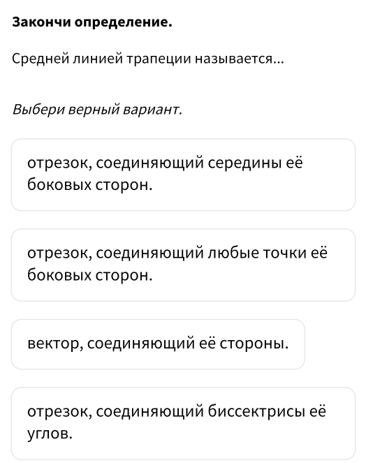 Закончи определение.
Средней линией τрапеции называется..
Βвыбери верный Βариант.
отрезок, соединяющий середины её
боковых сторон.
отрезок, соединяющий любые Τочки её
боковых сторон.
Βектор, соединяющий её стороны.
отрезок, соединяющий биссектрисы её
углов.