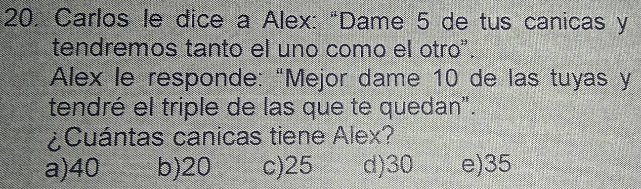 Carlos le dice a Alex: “Dame 5 de tus canicas y
tendremos tanto el uno como el otro".
Alex le responde: “Mejor dame 10 de las tuyas y
tendré el triple de las que te quedan".
¿Cuántas canicas tiene Alex?
a) 40 b) 20 c) 25 d) 30 e) 35