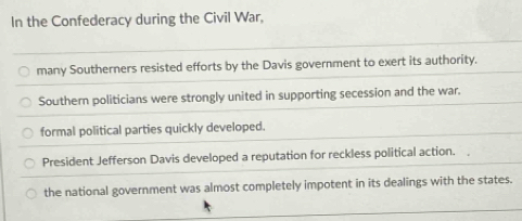 In the Confederacy during the Civil War,
many Southerners resisted efforts by the Davis government to exert its authority.
Southern politicians were strongly united in supporting secession and the war.
formal political parties quickly developed.
President Jefferson Davis developed a reputation for reckless political action.
the national government was almost completely impotent in its dealings with the states.