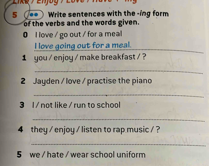 Likg / Enjog / L o v 
5 Write sentences with the -ing form 
of the verbs and the words given. 
0 l love / go out / for a meal 
_ 
I love going out for a meal. 
1 you / enjoy / make breakfast / ? 
_ 
2 Jayden / love / practise the piano 
_ 
3 l / not like / run to school 
_ 
4 they / enjoy / listen to rap music / ? 
_ 
5 we / hate / wear school uniform