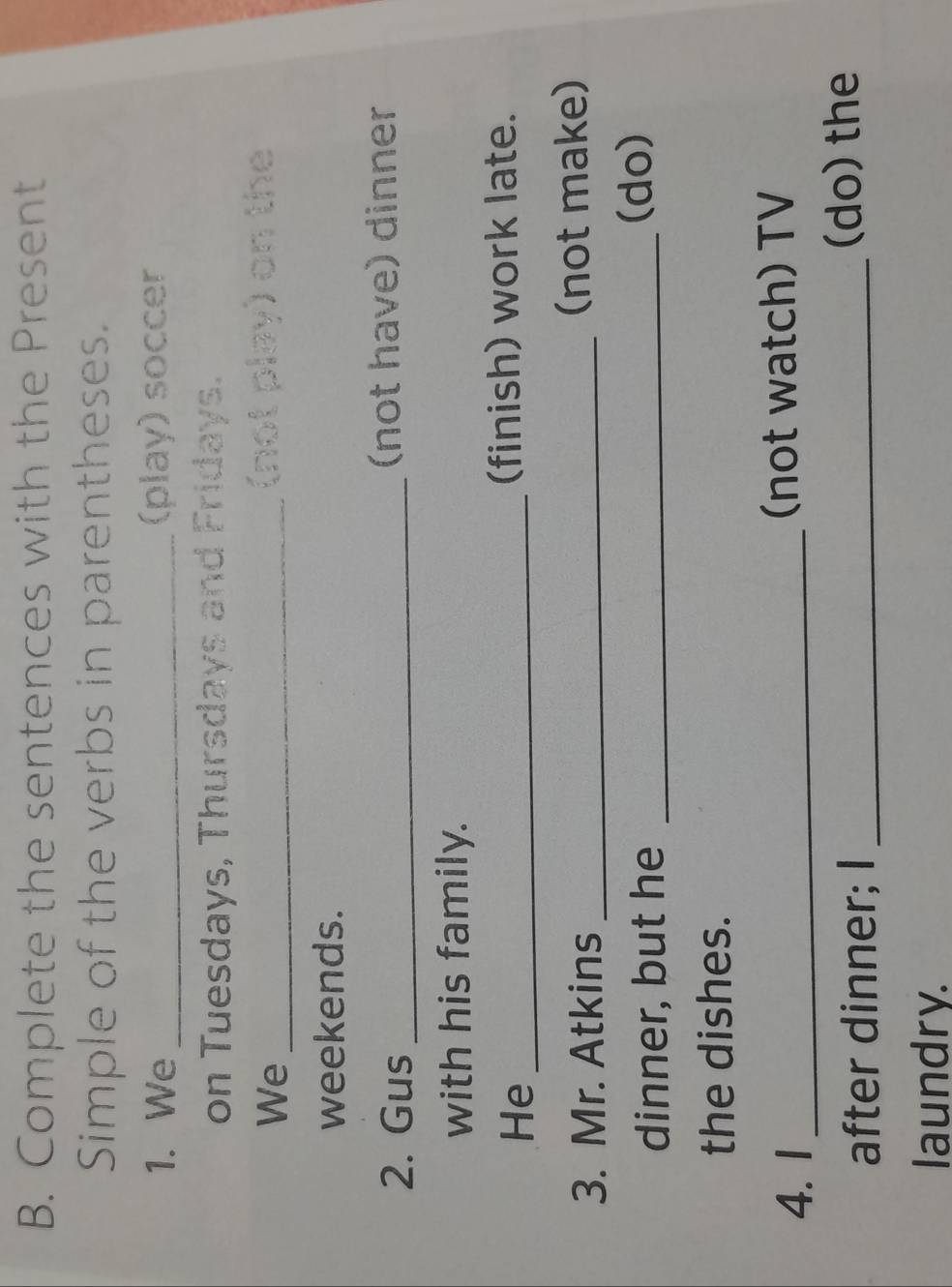 Complete the sentences with the Present 
Simple of the verbs in parentheses. 
1. We _(play) soccer 
on Tuesdays, Thursdays and Fridays. 
We_ 
(not play) on the 
weekends. 
2. Gus _(not have) dinner 
with his family. 
He_ 
(finish) work late. 
3. Mr. Atkins _(not make) 
dinner, but he_ 
(do) 
the dishes. 
4. I _(not watch) TV 
after dinner; I _(do) the 
laundry.