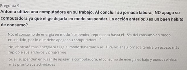 Pregunta 9
Antonio utiliza una computadora en su trabajo. Al concluir su jornada laboral, NO apaga su
computadora ya que elige dejarla en modo suspender. La acción anterior, ¿es un buen hábito
de consumo?
No, el consumo de energía en modo ‘suspender' representa hasta el 15% del consumo en modo
encendido, por lo que debe apagar su computadora
No, ahorrará más energia si elige el modo 'hibernar' y así al reiniciar su jornada tendrá un acceso más
rápido a sus archivos y programas
Si, al 'suspender' en lugar de apagar la computadora, el consumo de energía es bajo y puede reiniciar
más pronto sus actividades