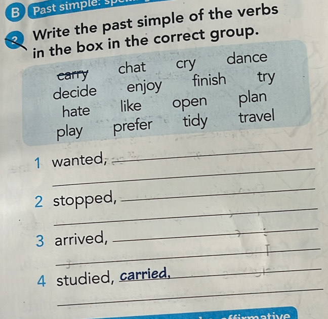 Past simple: sp
Write the past simple of the verbs
in the box in the correct group.
carry chat cry
dance
decide enjoy finish try
hate like open plan
play prefer tidy travel
_
1 wanted,
_
_
2 stopped,
_
_
3 arrived,
_
_
4 studied, carried.
_