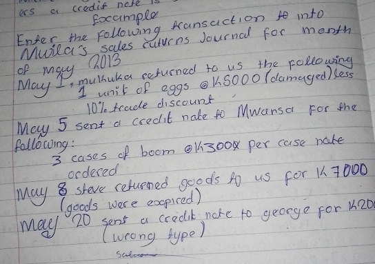 ars a credis nore is 
Eocample 
Enter the following fransaction into 
Mila's sales cuturns Journal for month 
of may Q013 
May I, mulhuka returned to us the following 
1 unit of eggs KSo0o (damaged )kess
10% trade discount 
May 5 sent a credit nate to Mwansa For the 
following : 
3 cases of boom Ol300 per case nate 
ordered 
May 8 sheve reluened goods po us for 1 7000
(goods were expired) 
May 20 sent a credik nore to george for k20
(weong type) 
Suber