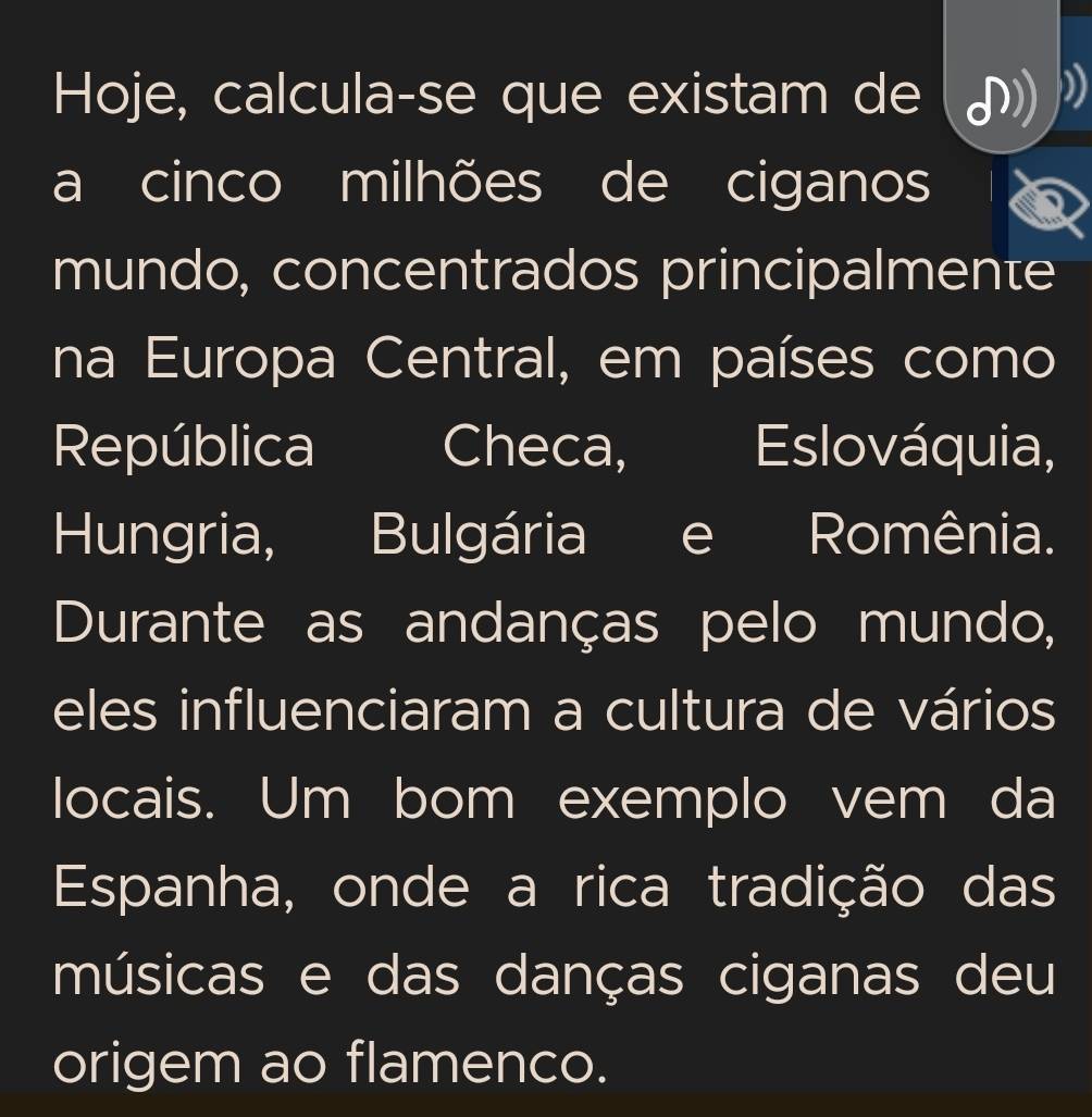 Hoje, calcula-se que existam de 
a cinco milhões de ciganos 
mundo, concentrados principalmente 
na Europa Central, em países como 
República Checa, Eslováquia, 
Hungria, Bulgária e Romênia. 
Durante as andanças pelo mundo, 
eles influenciaram a cultura de vários 
locais. Um bom exemplo vem da 
Espanha, onde a rica tradição das 
músicas e das danças ciganas deu 
origem ao flamenco.