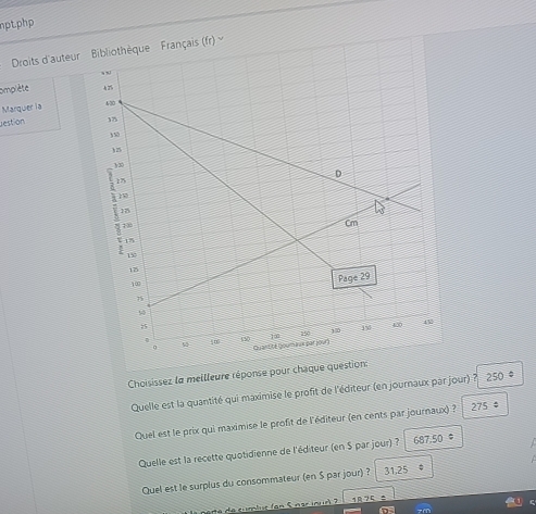 nptphp
Droits d'auteurais (r) 
omplète 
Marquer la 
estion 
Choisissez la meilleure réponse pour chaque question:
Quelle est la quantité qui maximise le profit de l'éditeur (en journaux par jour) ? 250 。
Quel est le prix qui maximise le profit de l'éditeur (en cents par journaux) ? 275
Quelle est la recette quotidienne de l'éditeur (en $ par jour) ? 687.50 。
Quel est le surplus du consommateur (en S par jour) ? 31,25
7 ±