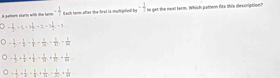 A pattern starts with the term - 1/2  Each term after the first is multiplied by - 1/2  to get the next term. Which pattern fits this description?
- 1/2 , -1, -1 1/2 , -2, -2 1/2 , -3
- 1/2 , - 1/4 , - 1/8 , - 1/16 , - 1/32 , - 1/64 
- 1/2 , + 1/4 , + 1/8 , - 1/16 , + 1/32 , + 1/64 
- 1/2 , + 1/4 , - 1/8 , + 1/16 , - 1/32 , + 1/64 