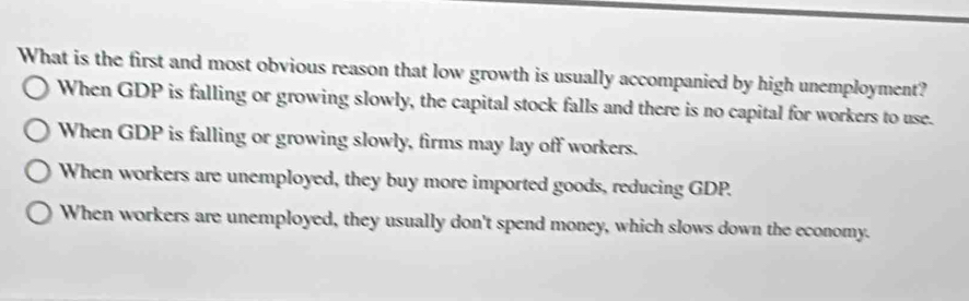 What is the first and most obvious reason that low growth is usually accompanied by high unemployment?
When GDP is falling or growing slowly, the capital stock falls and there is no capital for workers to use.
When GDP is falling or growing slowly, firms may lay off workers.
When workers are unemployed, they buy more imported goods, reducing GDP.
When workers are unemployed, they usually don't spend money, which slows down the economy.