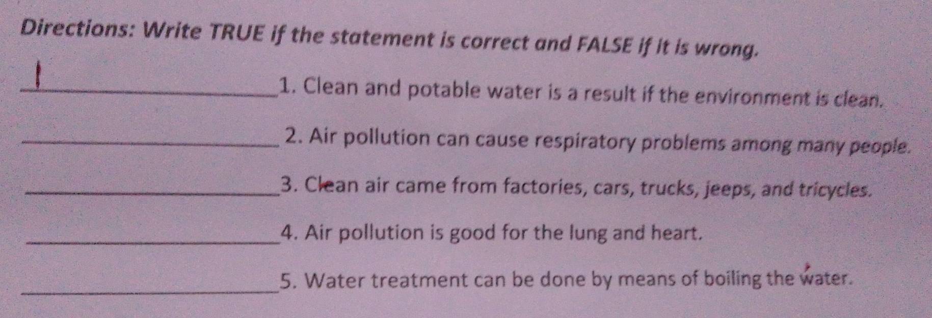 Directions: Write TRUE if the statement is correct and FALSE if it is wrong. 
_1. Clean and potable water is a result if the environment is clean. 
_2. Air pollution can cause respiratory problems among many people. 
_3. Clean air came from factories, cars, trucks, jeeps, and tricycles. 
_4. Air pollution is good for the lung and heart. 
_ 
5. Water treatment can be done by means of boiling the water.