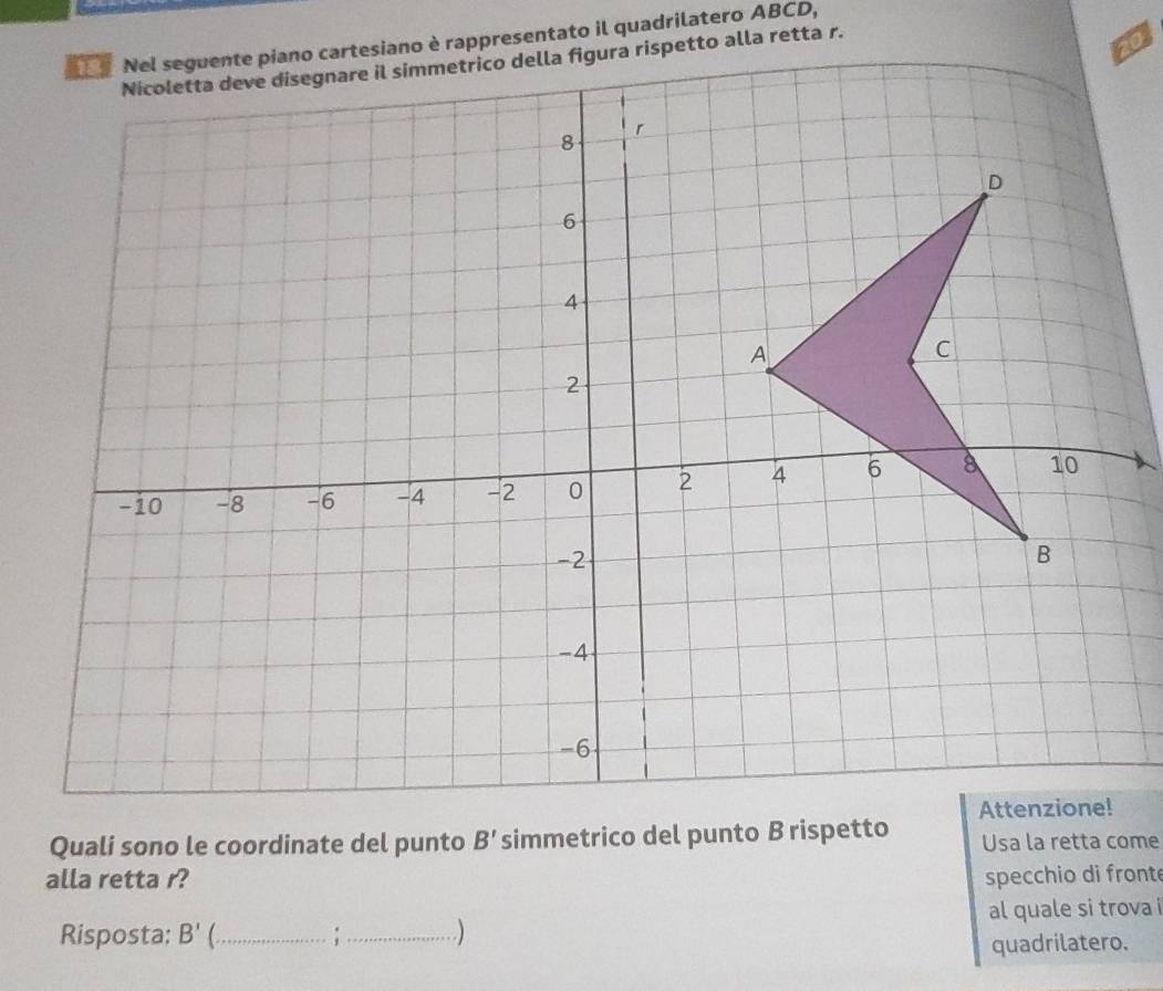 Quali sono le coordinate del punto B' simmetrico del punto B rispetto Usa la retta come 
alla retta r? specchio di front 
Risposta: B' _:_ .) al quale si trova i 
quadrilatero.