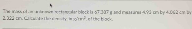 The mass of an unknown rectangular block is 67.387 g and measures 4.93 cm by 4.062 cm by
2.322 cm. Calculate the density, in g/cm^3 , of the block.