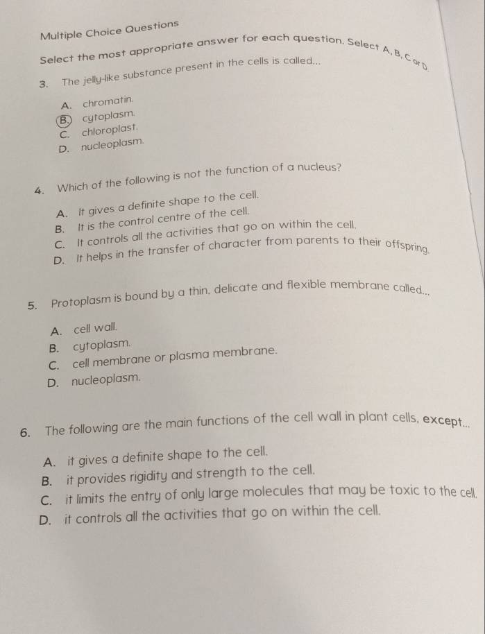 Questions
Select the most appropriate answer for each question. Select A, B, C or D
3. The jelly-like substance present in the cells is called...
A. chromatin.
B. cytoplasm
C. chloroplast.
D. nucleoplasm.
4. Which of the following is not the function of a nucleus?
A. It gives a definite shape to the cell.
B. It is the control centre of the cell.
C. It controls all the activities that go on within the cell.
D. It helps in the transfer of character from parents to their offspring.
5. Protoplasm is bound by a thin, delicate and flexible membrane called.
A. cell wall.
B. cytoplasm.
C. cell membrane or plasma membrane.
D. nucleoplasm.
6. The following are the main functions of the cell wall in plant cells, except...
A. it gives a definite shape to the cell.
B. it provides rigidity and strength to the cell.
C. it limits the entry of only large molecules that may be toxic to the cell.
D. it controls all the activities that go on within the cell.