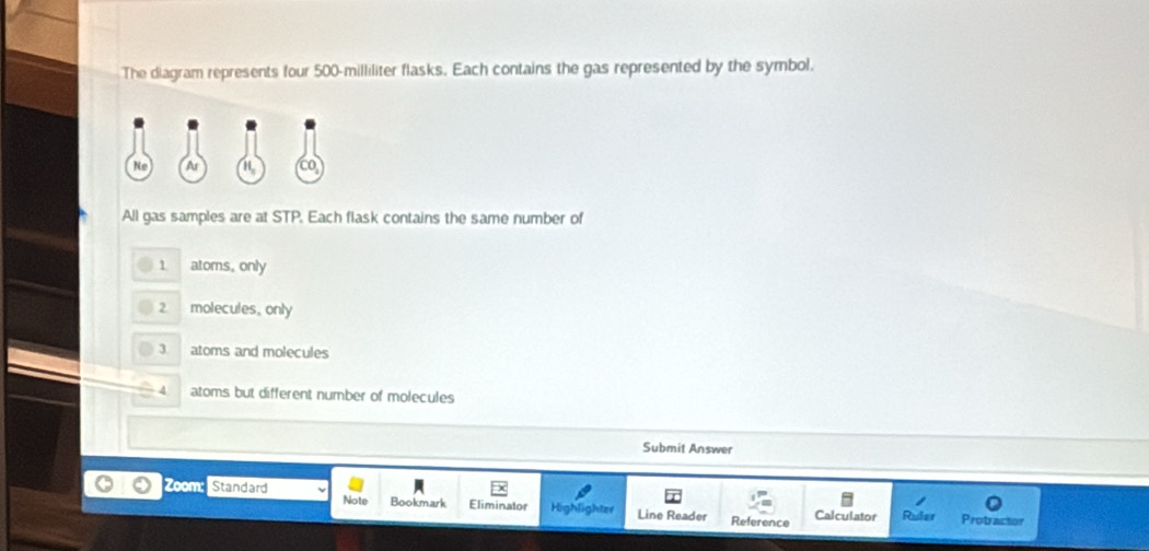 The diagram represents four 500-milliliter flasks. Each contains the gas represented by the symbol.
All gas samples are at STP. Each flask contains the same number of
1 atoms, only
2 molecules, only
3 atoms and molecules
4 atoms but different number of molecules
Submit Answer
Note
Zoom: Standard Bookmark Eliminator Highlighter Line Reader Calculator Ruler
Reference Probractor