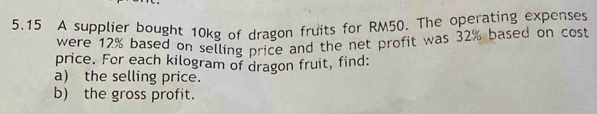 5.15 A supplier bought 10kg of dragon fruits for RM50. The operating expenses 
were 12% based on selling price and the net profit was 32% based on cost 
price. For each kilogram of dragon fruit, find: 
a) the selling price. 
b) the gross profit.