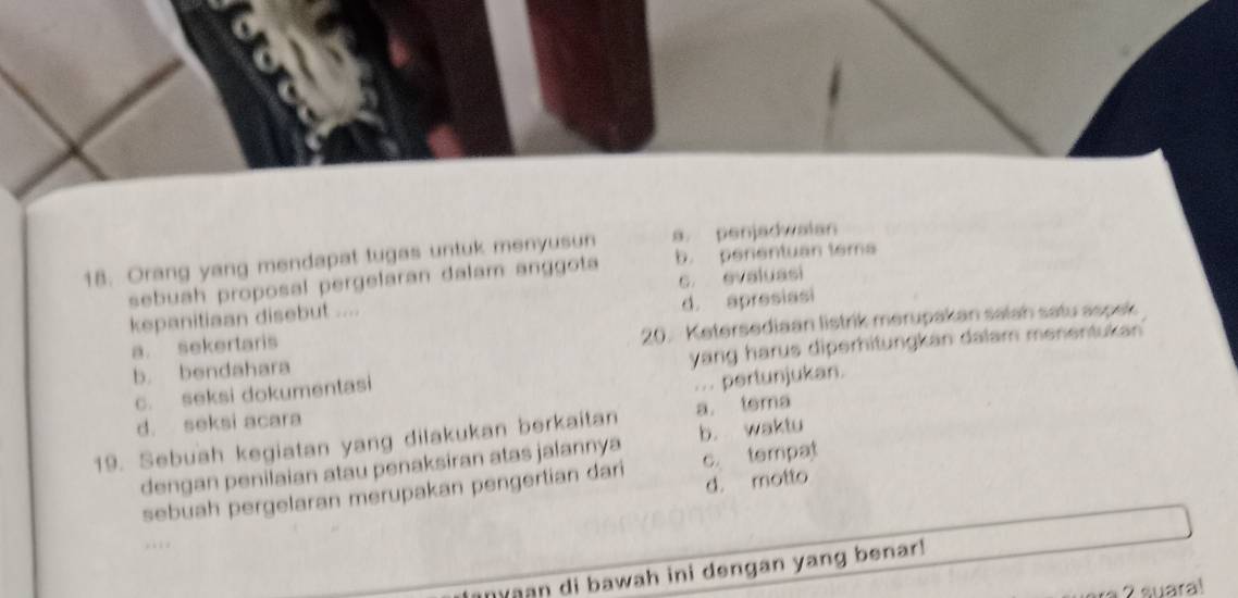 Orang yang mendapat tugas untuk menyusun a. penjadwaian
sebuah proposal pergelaran dalam anggota b. penentuan tema
kepanitiaan disebut .... c evaluasi
20. Ketersediaan listrik merupakan salah satu aspek
a. sekertaris d. apresiasi
yang harus diperhitungkan dalam menentukan
b. bendahara
c. seksi dokumentasi
... pertunjukan.
d. seksi acara
19. Sebuah kegiatan yang dilakukan berkaitan a. tema
dengan penilaian atau penaksiran atas jalannya b. waktu
d. motto
sebuah pergelaran merupakan pengertian dari c. tempat
aan di bawah ini dengan yang benar!
2 suara!