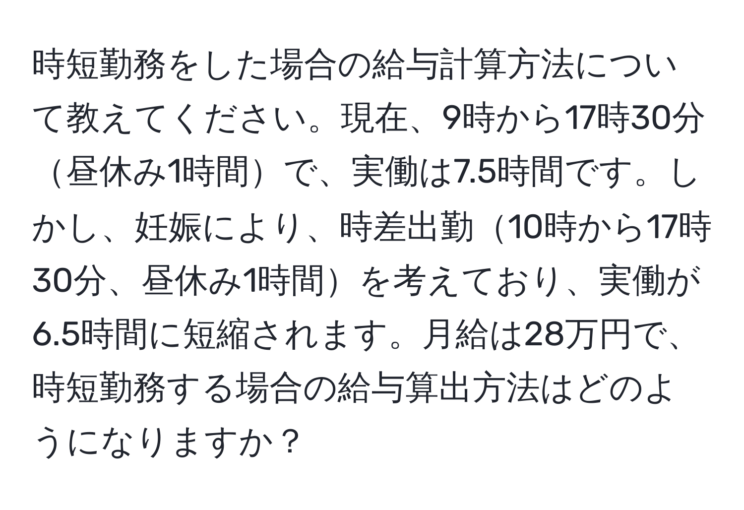 時短勤務をした場合の給与計算方法について教えてください。現在、9時から17時30分昼休み1時間で、実働は7.5時間です。しかし、妊娠により、時差出勤10時から17時30分、昼休み1時間を考えており、実働が6.5時間に短縮されます。月給は28万円で、時短勤務する場合の給与算出方法はどのようになりますか？